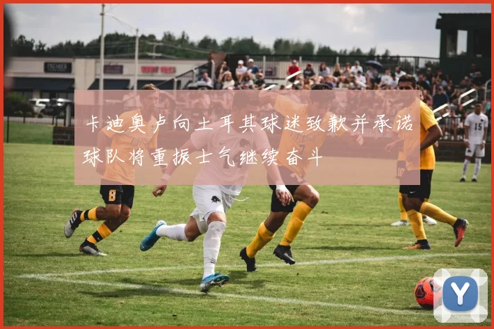 卡迪奥卢向土耳其球迷致歉并承诺球队将重振士气继续奋斗