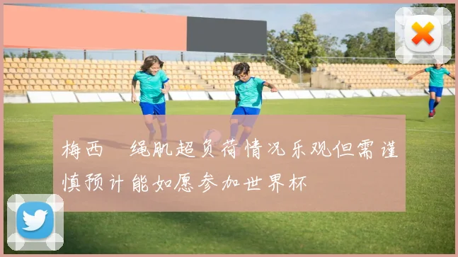 梅西腘绳肌超负荷情况乐观但需谨慎预计能如愿参加世界杯