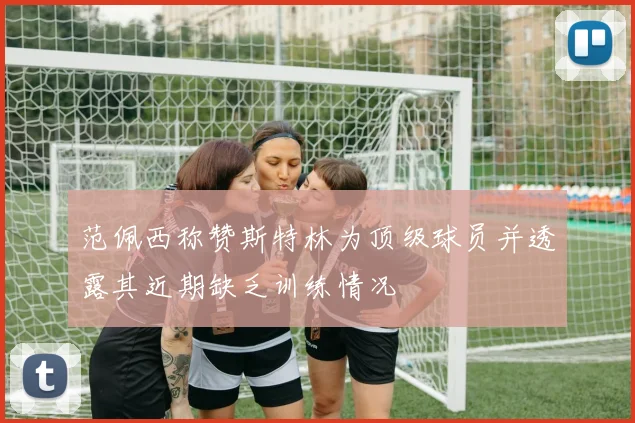 范佩西称赞斯特林为顶级球员并透露其近期缺乏训练情况