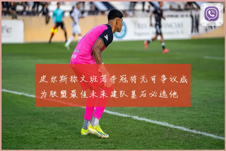 皮尔斯称文班若夺冠将无可争议成为联盟最佳未来建队基石必选他