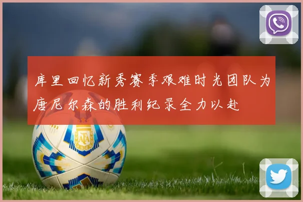 库里回忆新秀赛季艰难时光团队为唐尼尔森的胜利纪录全力以赴