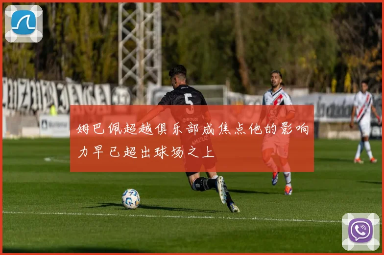 姆巴佩超越俱乐部成焦点他的影响力早已超出球场之上
