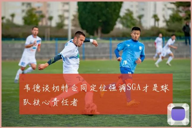 韦德谈切特合同定位强调SGA才是球队核心责任者
