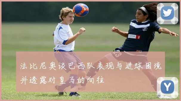 法比尼奥谈巴西队表现与进球困境并透露对皇马的向往