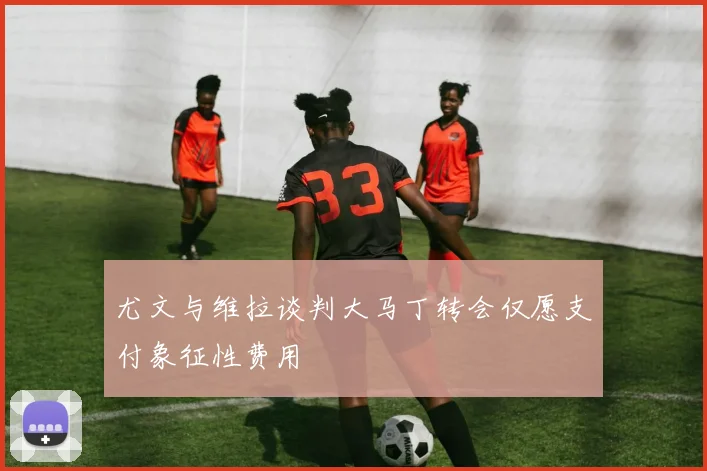 尤文与维拉谈判大马丁转会仅愿支付象征性费用