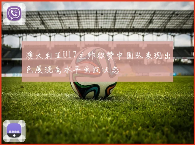 澳大利亚U17主帅称赞中国队表现出色展现高水平竞技状态