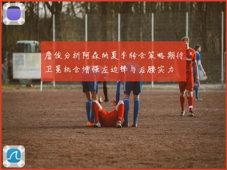 詹俊分析阿森纳夏季转会策略期待卫冕机会增强左边锋与后腰实力