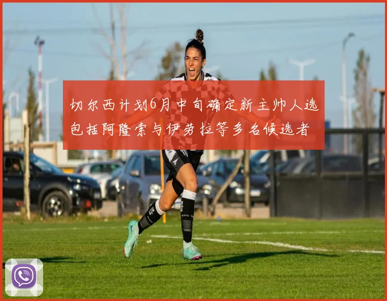 切尔西计划6月中旬确定新主帅人选包括阿隆索与伊劳拉等多名候选者