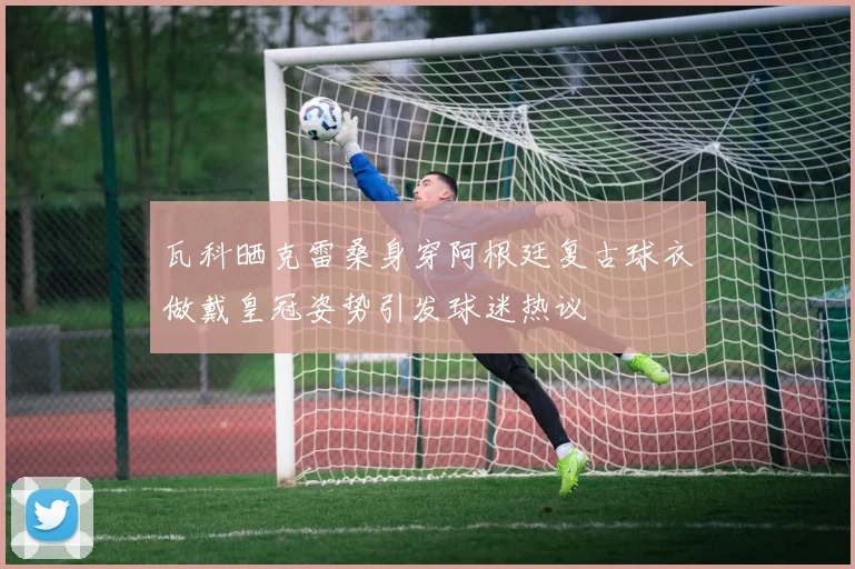 瓦科晒克雷桑身穿阿根廷复古球衣做戴皇冠姿势引发球迷热议