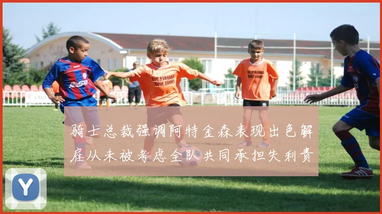 骑士总裁强调阿特金森表现出色解雇从未被考虑全队共同承担失利责任